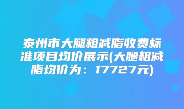 泰州市大腿粗减脂收费标准项目均价展示(大腿粗减脂均价为:17727元)