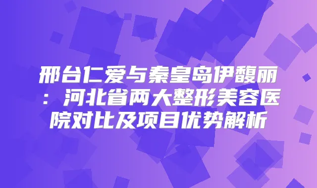 邢台仁爱与秦皇岛伊馥丽：河北省两大整形美容医院对比及项目优势解析