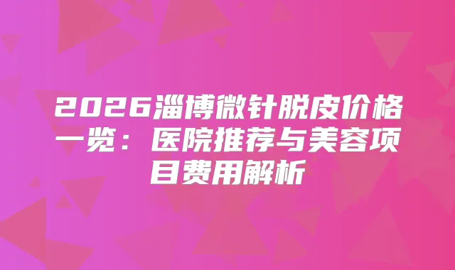 2026淄博微针脱皮价格一览：医院推荐与美容项目费用解析