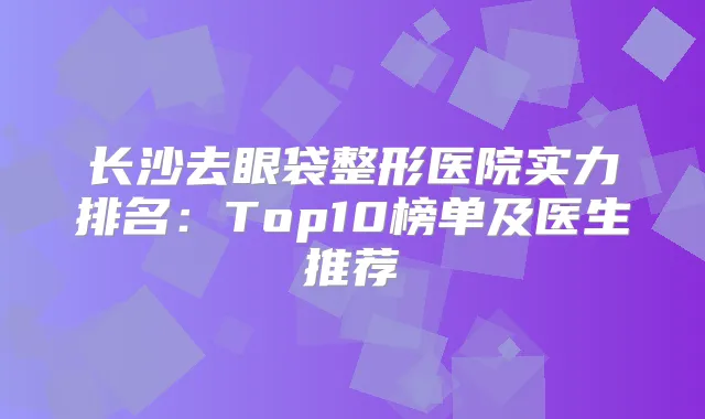 长沙去眼袋整形医院实力排名：Top10榜单及医生推荐