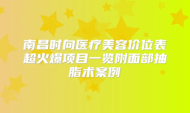南昌时向医疗美容价位表超火爆项目一览附面部抽脂术案例