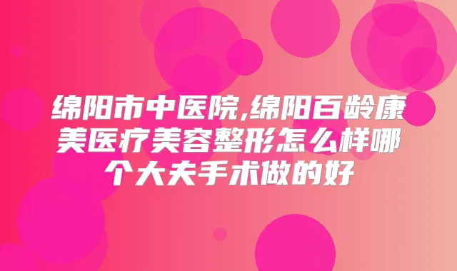 绵阳市中医院,绵阳百龄康美医疗美容整形怎么样哪个大夫手术做的好