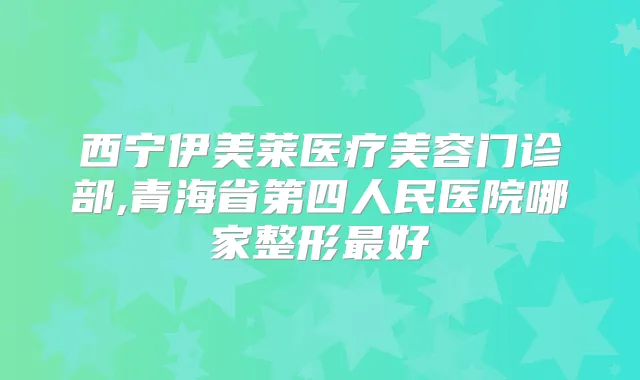 西宁伊美莱医疗美容门诊部,青海省第四人民医院哪家整形好