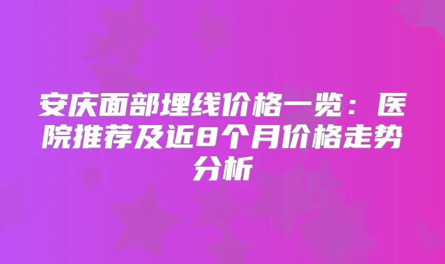 安庆面部埋线价格一览:医院推荐及近8个月价格走势分析
