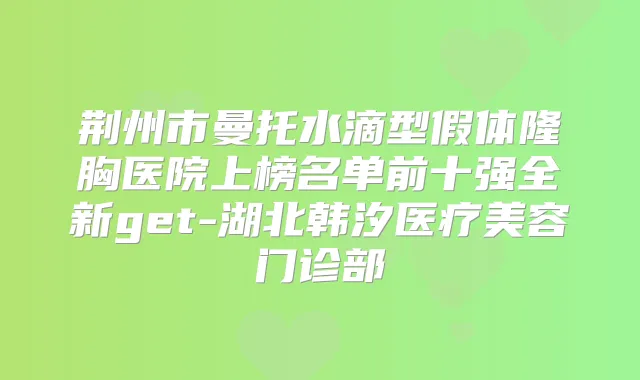 荆州市曼托水滴型假体隆胸医院上榜名单前十强全新get-湖北韩汐医疗美容门诊部