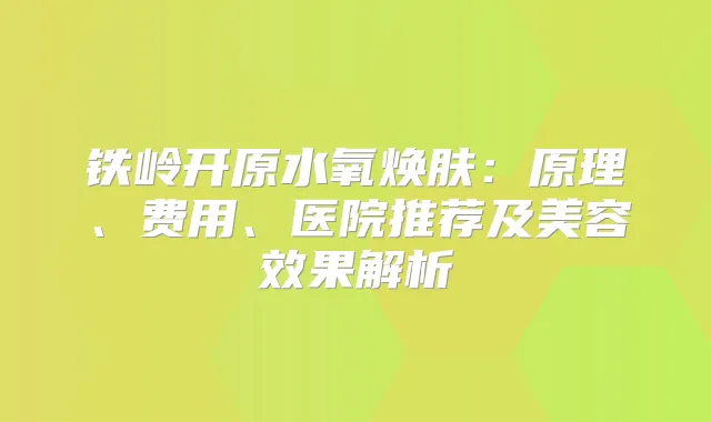 铁岭开原水氧焕肤：原理、费用、医院推荐及美容效果解析