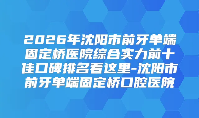 2026年沈阳市前牙单端固定桥医院综合实力前十佳口碑排名看这里-沈阳市前牙单端固定桥口腔医院