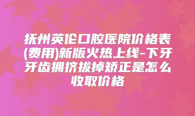 抚州英伦口腔医院价格表(费用)新版火热上线-下牙牙齿拥挤拔掉矫正是怎么收取价格