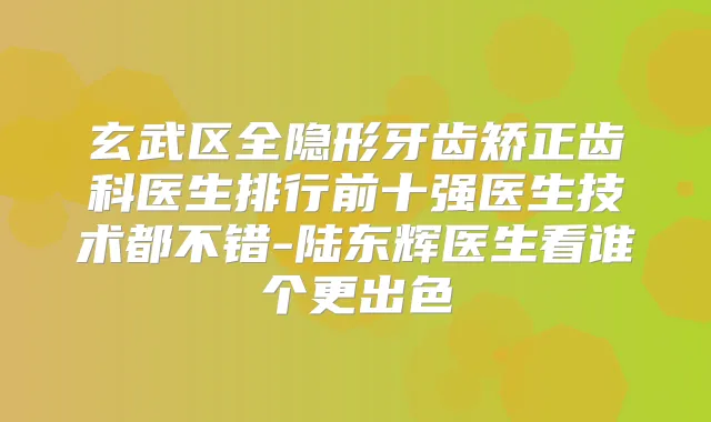 玄武区全隐形牙齿矫正齿科医生排行前十强医生技术都不错-陆东辉医生看谁个更出色