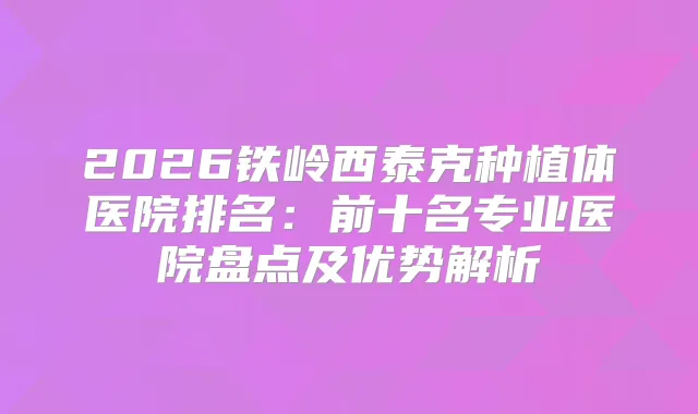 2026铁岭西泰克种植体医院排名：前十名专业医院盘点及优势解析