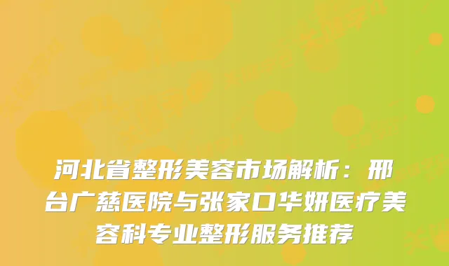 河北省整形美容市场解析：邢台广慈医院与张家口华妍医疗美容科专业整形服务推荐