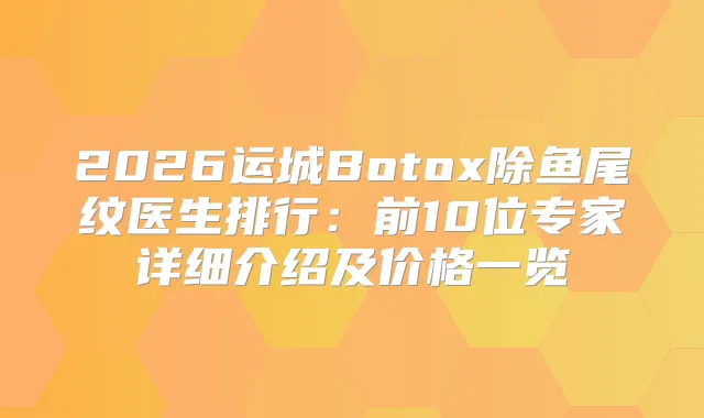 2026运城Botox除鱼尾纹医生排行：前10位专家详细介绍及价格一览