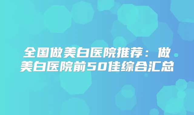 全国做美白医院推荐：做美白医院前50佳综合汇总