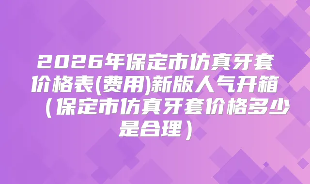 2026年保定市仿真牙套价格表(费用)新版人气开箱（保定市仿真牙套价格多少是合理）