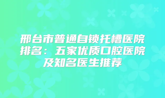 邢台市普通自锁托槽医院排名:五家优质口腔医院及知名医生推荐