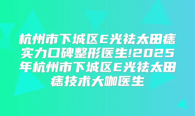 杭州市下城区E光祛太田痣实力口碑整形医生!2025年杭州市下城区E光祛太田痣技术大咖医生