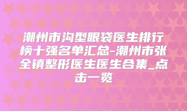 潮州市沟型眼袋医生排行榜十强名单汇总-潮州市张全镇整形医生医生合集_点击一览
