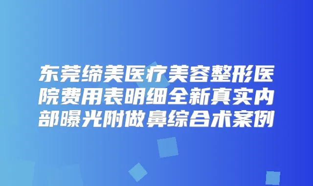 东莞缔美医疗美容整形医院费用表明细全新真实内部曝光附做鼻综合术案例