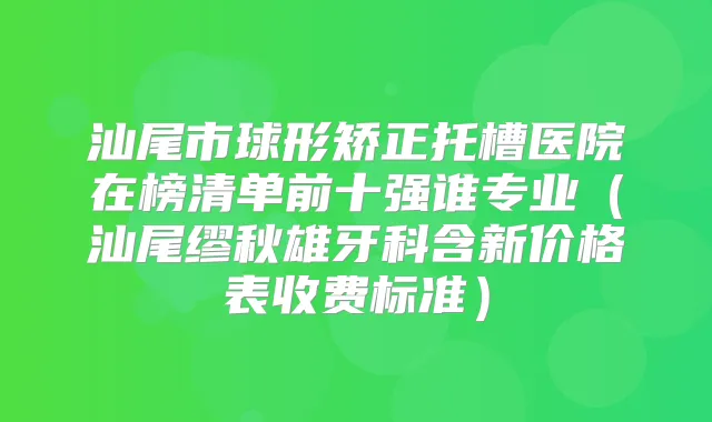 汕尾市球形矫正托槽医院在榜清单前十强谁专业（汕尾缪秋雄牙科含新价格表收费标准）