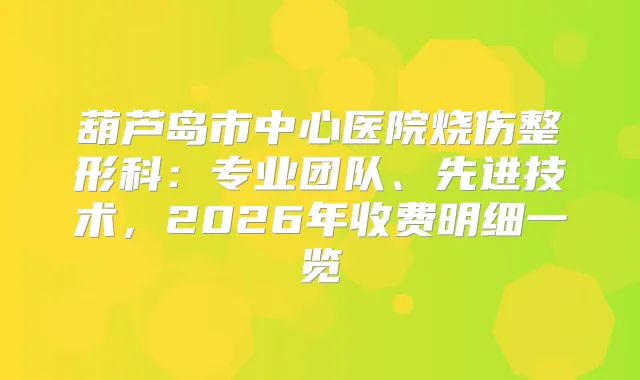 葫芦岛市中心医院烧伤整形科:专业团队、先进技术,2026年收费明细一览