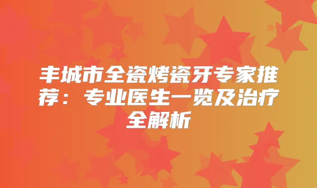 丰城市全瓷烤瓷牙专家推荐:专业医生一览及全解析