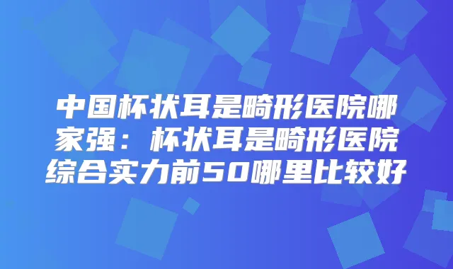 中国杯状耳是畸形医院哪家强：杯状耳是畸形医院综合实力前50哪里比较好