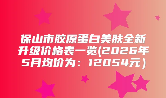 保山市胶原蛋白美肤全新升级价格表一览(2026年5月均价为：12054元）
