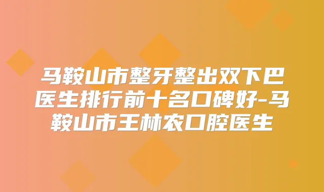 马鞍山市整牙整出双下巴医生排行前十名口碑好-马鞍山市王林农口腔医生