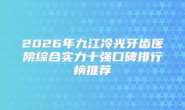 2026年九江冷光牙齿医院综合实力十强口碑排行榜推荐
