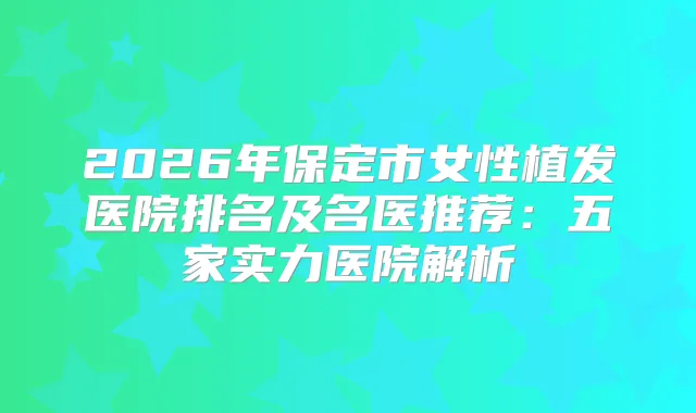 2026年保定市女性植发医院排名及名医推荐：五家实力医院解析