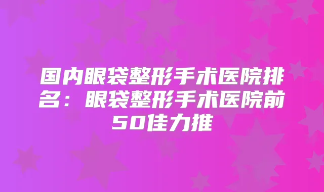 国内眼袋整形手术医院排名：眼袋整形手术医院前50佳力推