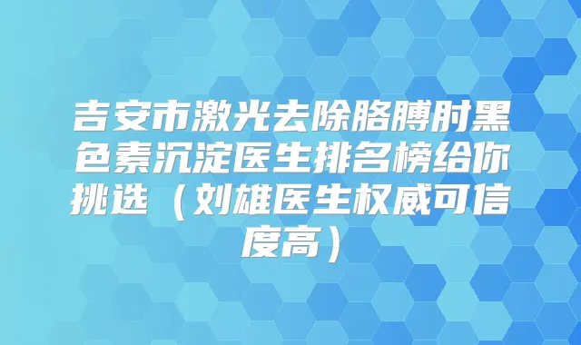 吉安市激光去除胳膊肘黑色素沉淀医生排名榜给你挑选（刘雄医生可信度高）