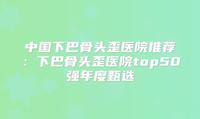 中国下巴骨头歪医院推荐：下巴骨头歪医院top50强年度甄选