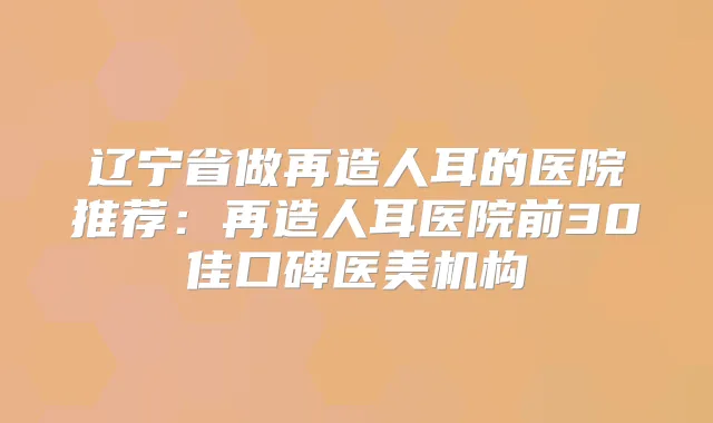 辽宁省做再造人耳的医院推荐：再造人耳医院前30佳口碑医美机构