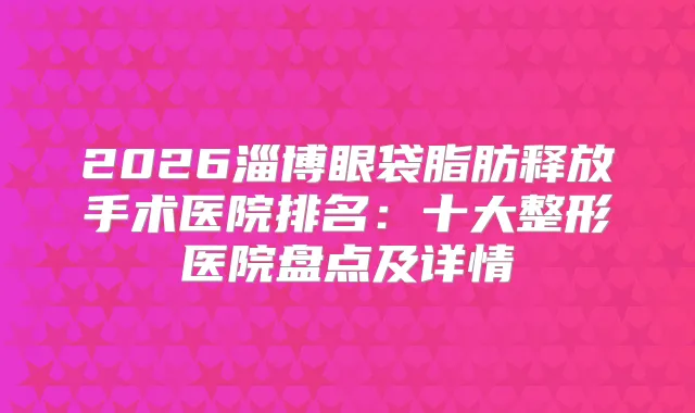 2026淄博眼袋脂肪释放手术医院排名：十大整形医院盘点及详情