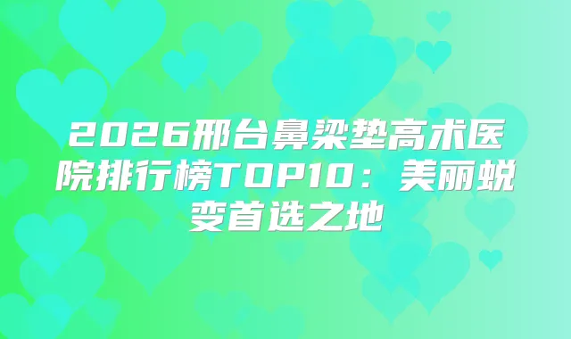 2026邢台鼻梁垫高术医院排行榜TOP10:美丽蜕变首选之地