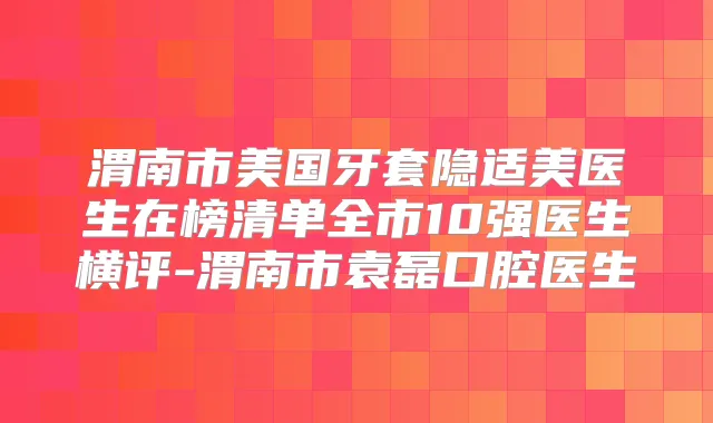 渭南市美国牙套隐适美医生在榜清单全市10强医生横评-渭南市袁磊口腔医生