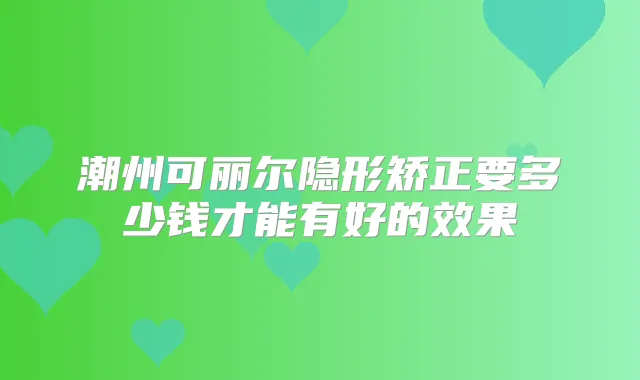 潮州可丽尔隐形矫正要多少钱才能有好的效果
