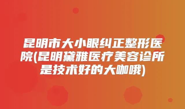 昆明市大小眼纠正整形医院(昆明黛雅医疗美容诊所是技术好的大咖哦)
