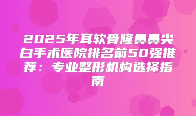 2025年耳软骨隆鼻鼻尖白手术医院排名前50强推荐:专业整形机构选择指南