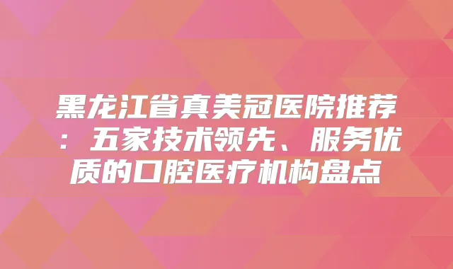 黑龙江省真美冠医院推荐:五家技术领先、服务优质的口腔医疗机构盘点