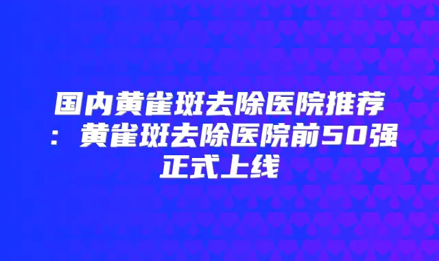 国内黄雀斑去除医院推荐:黄雀斑去除医院前50强正式上线