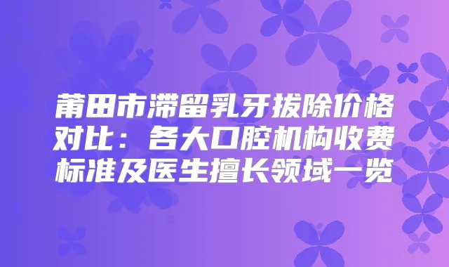 莆田市滞留乳牙拔除价格对比：各大口腔机构收费标准及医生擅长领域一览
