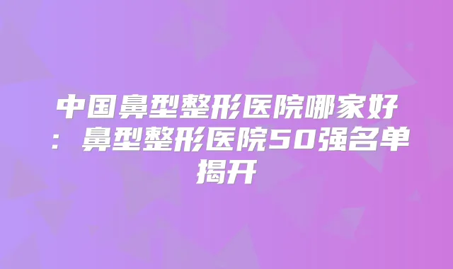 中国鼻型整形医院哪家好:鼻型整形医院50强名单揭开
