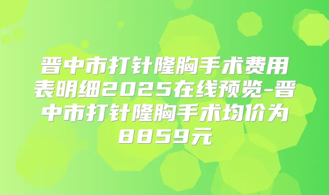 晋中市打针隆胸手术费用表明细2025在线预览-晋中市打针隆胸手术均价为8859元