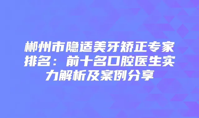 郴州市隐适美牙矫正专家排名：前十名口腔医生实力解析及案例分享