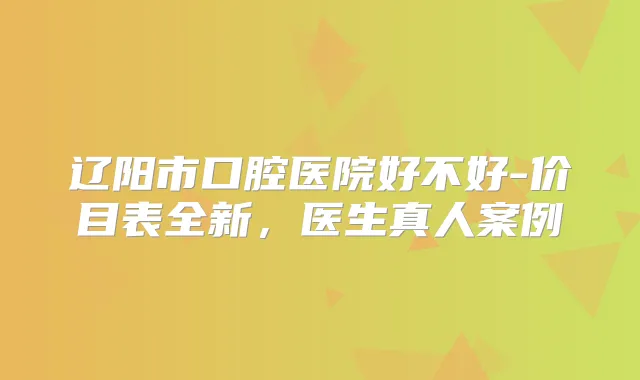 辽阳市口腔医院好不好-价目表全新，医生真人案例
