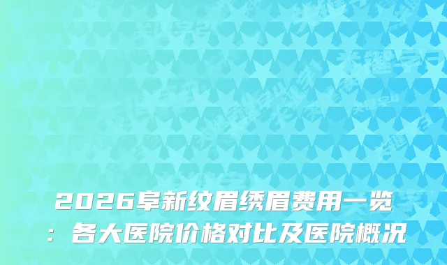 2026阜新纹眉绣眉费用一览:各大医院价格对比及医院概况