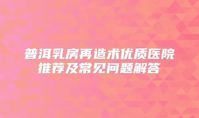 普洱乳房再造术优质医院推荐及常见问题解答