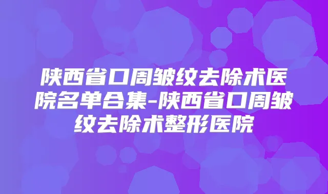 陕西省口周皱纹去除术医院名单合集-陕西省口周皱纹去除术整形医院